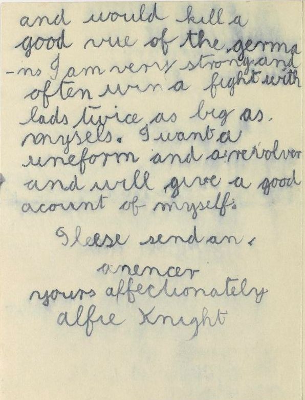 The letter reads (spelling as in original):   'Dear Lord Kitchner, I am an Irish boy 9 years of age and I want to go to the front. I can ride jolley quick on my bycycle and would go as despatch ridder I wouldnt let the germans get it. I am a good shot with a revolver and would kill a good vue of the germans. I am very strong and often win a fight with lads twice as big as mysels. I want a uniform and a revolver and will give a good account of myself. Please send an anencer, yours affectionately Alfie Knight'