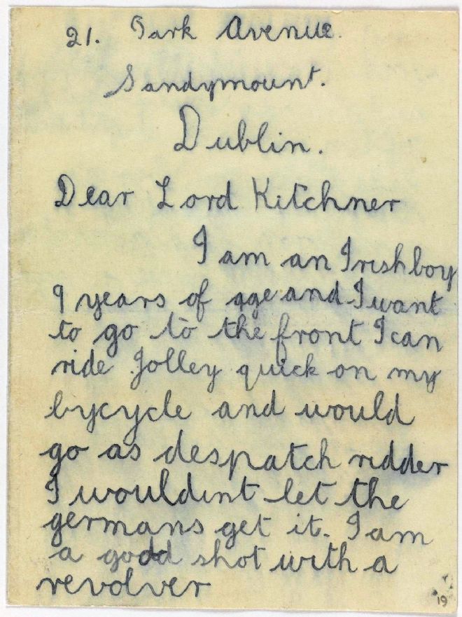 The letter reads (spelling as in original):   'Dear Lord Kitchner, I am an Irish boy 9 years of age and I want to go to the front. I can ride jolley quick on my bycycle and would go as despatch ridder I wouldnt let the germans get it. I am a good shot with a revolver and would kill a good vue of the germans. I am very strong and often win a fight with lads twice as big as mysels. I want a uniform and a revolver and will give a good account of myself. Please send an anencer, yours affectionately Alfie Knight'